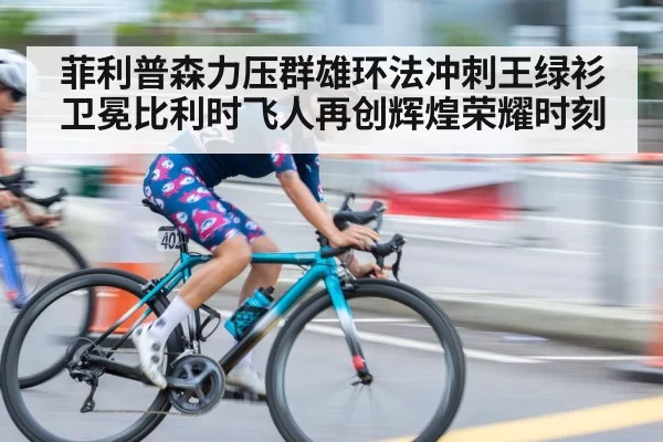 菲利普森力压群雄环法冲刺王绿衫卫冕比利时飞人再创辉煌荣耀时刻
