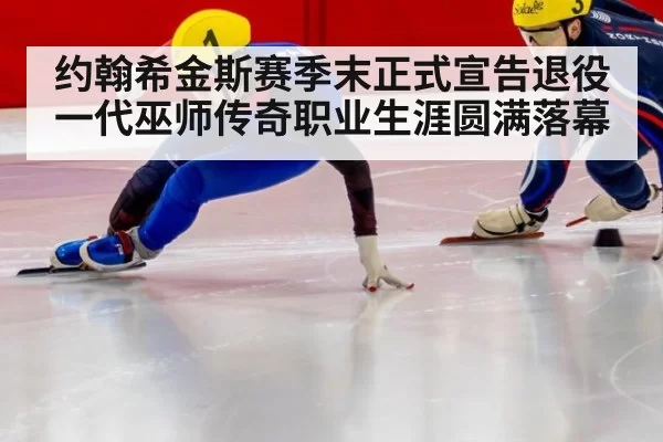 约翰希金斯赛季末正式宣告退役一代巫师传奇职业生涯圆满落幕