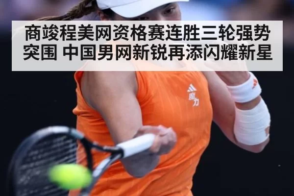 商竣程美网资格赛连胜三轮强势突围 中国男网新锐再添闪耀新星